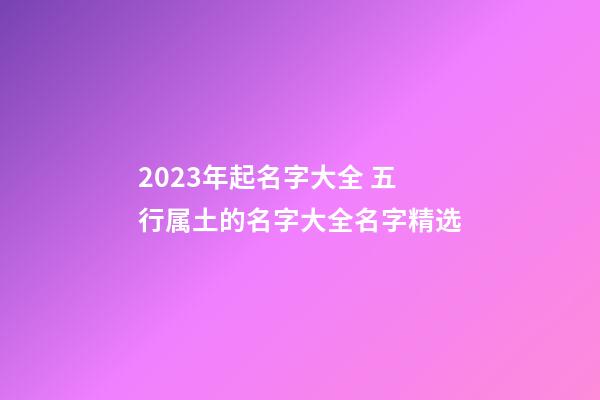 2023年起名字大全 五行属土的名字大全名字精选